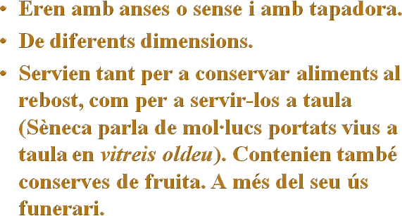 Eren amb anses o sense i amb tapadora.
De diferents dimensions.
Servien tant per a conservar aliments al rebost, com per a servir-los a taula (Sèneca parla de mol·lucs portats vius a taula en vitreis oldeu). Contenien també conserves de fruita. A més del seu ús funerari.