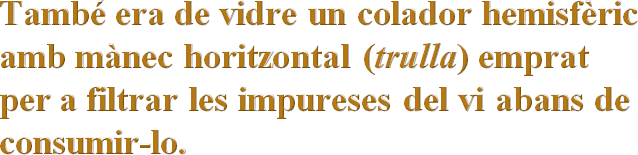 També era de vidre un colador hemisfèric amb mànec horitzontal (trulla) emprat  per a filtrar les impureses del vi abans de consumir-lo.