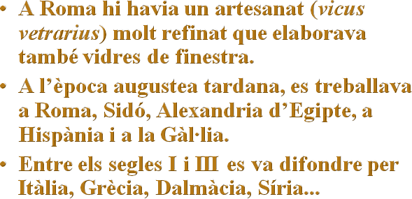 A Roma hi havia un artesanat (vicus vetrarius) molt refinat que elaborava també vidres de finestra.
A l’època augustea tardana, es treballava a Roma, Sidó, Alexandria d’Egipte, a Hispània i a la Gàl·lia. 
Entre els segles I i III es va difondre per Itàlia, Grècia, Dalmàcia, Síria...