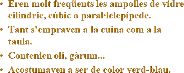 Eren molt freqüents les ampolles de vidre cilíndric, cúbic o paral·lelepípede.
Tant s’empraven a la cuina com a la taula.
Contenien oli, gàrum...
Acostumaven a ser de color verd-blau.